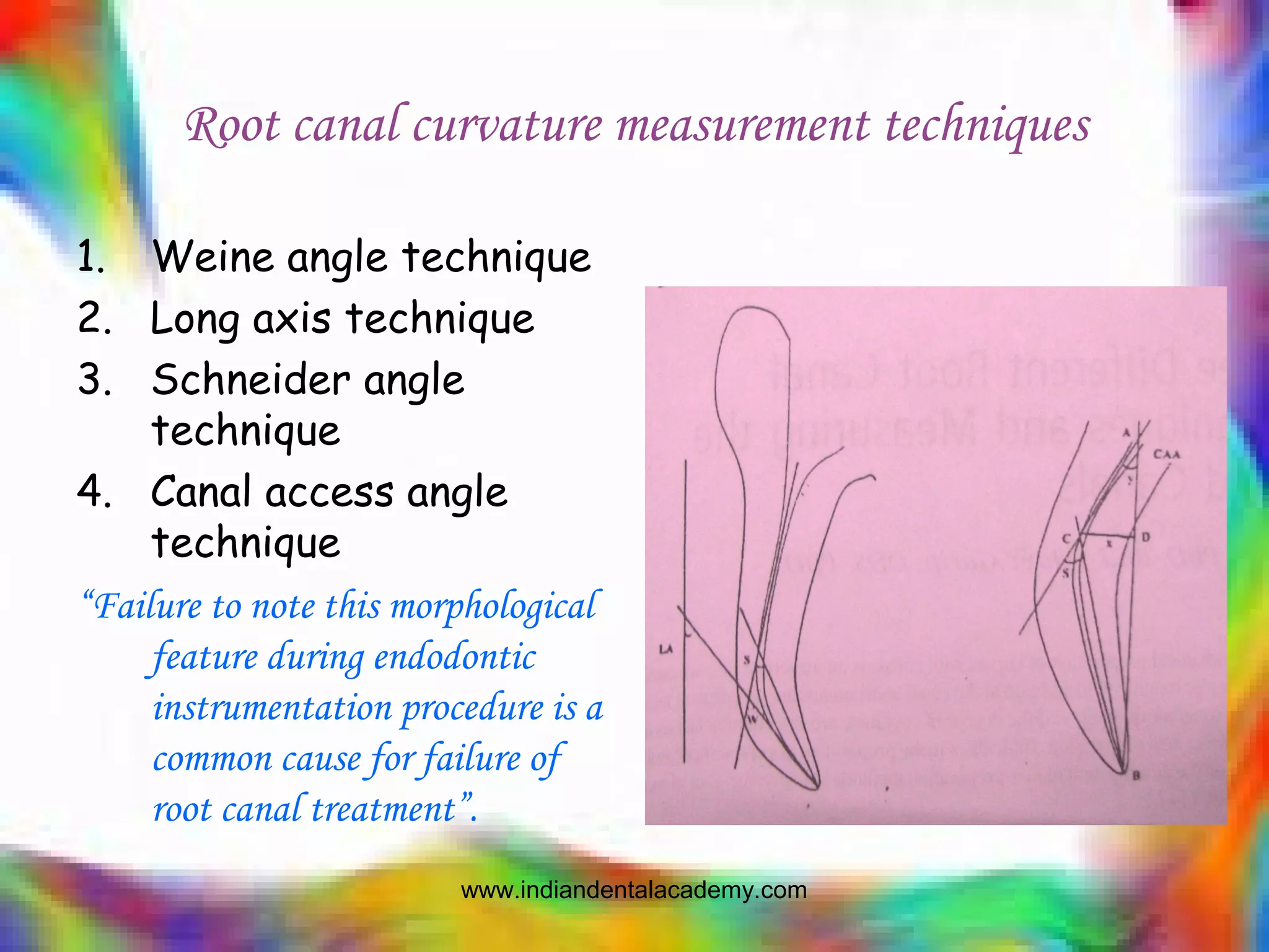 Root canal curvature measurement techniques
1. Weine angle technique
2. Long axis technique
3. Schneider angle
technique
4. Canal access angle
technique
“Failure to note this morphological
feature during endodontic
instrumentation procedure is a
common cause for failure of
root canal treatment”.
www.indiandentalacademy.com
 
