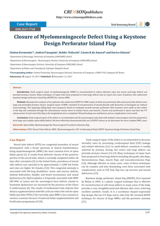 1/4
Case Report
Neural tube defects (NTD) are congenital anomalies of neural
development with a broad spectrum of clinical manifestations,
being myelomeningocele (MMC) the most common form of spina
bifida aperta [1]. It results from defective closure of the posterior
portion of the neural tube, which is normally completed within 28
days after conception [2]. In the United States, prevalence of neural
tube defects was reported to be approximately 1:1,000 live births
and rates are higher for females [3,4]. This congenital anomaly is
associated with life-long disabilities: motor and sensory deficits,
skeletal deformities, bladder and bowel incontinence and sexual
dysfunction [5]. Hydrocephalus is frequently associated with MMC
(85-90% of cases) and the neurological focal deficits related to
brainstem dysfunction are increased by the presence of the Chiari
II malformation [6]. The results of randomized trials indicate that
dietary supplementation with folic acid can reduce the risk for spina
bifida and other NTDs [7,8]. Currently, open MMC is less common in
western countries because of maternal folate supplementation and
fortification programmes [9,10].
Early surgical repair of the defect is recommended to decrease
mortality rates by preventing cerebrospinal fluid (CSF) leakage
and related infections [11]. In small defects, treatment is readily
achieved by primary closing, but severe and large defects can
preclude primary closure [12,13]. Many techniques of repair have
been proposed to treat large defects including skin grafts, skin flaps,
fasciocutaneous flaps, muscle flaps and musculocutaneous flaps
[14]. Although effective in many cases, some of these techniques
can be complex and time demanding, even been associated with
complications such as CSF leak, flap loss, tip necrosis and wound
dehiscence [15].
Keystone design perforator island flap (KDPIF), first reported
by Behan in 2003, is a plastic surgical technique that is effective
for reconstruction of soft tissue defects in many areas of the body,
provides a very straightforward and effective skin cover, achieving
excellent aesthetic results. It is a curvilinear shaped trapezoidal
flap design, like two V-Y flaps end to side [16]. We revisited KDPIF
technique for closure of large MMCs and the pertinent anatomy
[17].
Cleiton Formentin1
*, Andrei F Joaquim2
, Helder Tedeschi3
, Cássio R do Amaral4
and Enrico Ghizoni3
1
Department of Neurology, University of Campinas (UNICAMP), Brazil
2
Department of Neurosurgeon - Neurosurgery Division, University of Campinas (UNICAMP), Brazil
3
Department of Neurosurgery Division, University of Campinas (UNICAMP), Brazil
4
Department of Plastic and Craniofacial, Sobrapar Hospital, Brazil
*Corresponding author: Cleiton Formentin, Neurosurgery Division, University of Campinas, 13083-970, Campinas-SP, Brazil
Submission: August 19, 2017; Published: November 13, 2017
Closure of Myelomeningocele Defect Using a Keystone
Design Perforator Island Flap
Tech Neurosurg Neurol
Copyright © All rights are reserved by Cleiton Formentin
Abstract
Introduction: Early surgical repair of myelomeningocele (MMC) is recommended to reduce infection rates, but severe and large defects can
preclude primary closure. Many techniques of repair have been proposed to treat large defects and we report two cases of patients who underwent
keystone design perforator island flap (KDPIF) for closure MMC.
Methods: Retrospective analysis of two patients who underwent KDPIF for MMC repair at birth was performed. Skin and neural tube defects were
large and precluded primary closure. Surgical repair of MMC consisted of reconstruction of neural placode with dissection of meningeal sac without
neural damage. The opposing sliding flaps were prepared, based on randomly located vascular perforator. Skin incisions were made on the outline
of the flap and continued through the subcutaneous tissues down to lumbar fascia and muscles. Closure was performed in layers and then the V-Y
advancement of each end of the flap in the longitudinal axis is completed. Wound healing was satisfactory and no complications were noted.
Conclusion: Early surgical repair of the defect is recommended and the neurosurgeon who deal with pediatric neurosurgery must be prepared to
treat large and complex spina bifida defects. We have effectively demonstrated the use of KDPIF closure as an alternative for more complex MMC cases.
Keywords: Spina bifida; Myelomeningocele; Neurosurgical Procedures; Keystone flap
Abbreviations: NTD: Neural Tube Defects; MMC: Myelomeningocele; CSF: Cerebrospinal Fluid; KDPIF: Keystone Design Perforator Island Flap
CRIMSONpublishers
http://www.crimsonpublishers.com
Case Report
ISSN 2637-7748
 