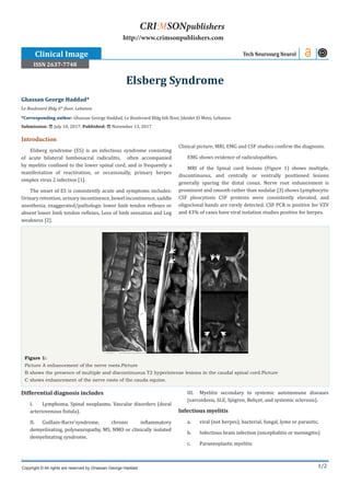 1/2
Introduction
Elsberg syndrome (ES) is an infectious syndrome consisting
of acute bilateral lumbosacral radiculitis, often accompanied
by myelitis confined to the lower spinal cord, and is frequently a
manifestation of reactivation, or occasionally, primary herpes
simplex virus 2 infection [1].
The onset of ES is consistently acute and symptoms includes:
Urinaryretention, urinaryincontinence,bowel incontinence,saddle
anesthesia, exaggerated/pathologic lower limb tendon reflexes or
absent lower limb tendon reflexes, Loss of limb sensation and Leg
weakness [2].
Clinical picture, MRI, EMG and CSF studies confirm the diagnosis.
EMG shows evidence of radiculopathies.
MRI of the Spinal cord lesions (Figure 1) shows multiple,
discontinuous, and centrally or ventrally positioned lesions
generally sparing the distal conus. Nerve root enhancement is
prominent and smooth rather than nodular [3] shows Lymphocytic
CSF pleocytosis CSF proteins were consistently elevated, and
oligoclonal bands are rarely detected. CSF PCR is positive for VZV
and 43% of cases have viral isolation studies positive for herpes.
Ghassan George Haddad*
Le Boulevard Bldg 6th
floor, Lebanon
*Corresponding author: Ghassan George Haddad, Le Boulevard Bldg 6th floor, Jdeidet El Metn, Lebanon
Submission: July 10, 2017; Published: November 13, 2017
Elsberg Syndrome
Tech Neurosurg Neurol
Copyright © All rights are reserved by Ghassan George Haddad
CRIMSONpublishers
http://www.crimsonpublishers.com
Figure 1:
Picture A enhancement of the nerve roots.Picture
B shows the presence of multiple and discontinuous T2 hyperintense lesions in the caudal spinal cord.Picture
C shows enhancement of the nerve roots of the cauda equine.
Differential diagnosis includes
I.	 Lymphoma, Spinal neoplasms, Vascular disorders (dural
arteriovenous fistula).
II.	 Guillain-Barre’syndrome, chronic inflammatory
demyelinating, polyneuropathy, MS, NMO or clinically isolated
demyelinating syndrome.
III.	 Myelitis secondary to systemic autoimmune diseases
(sarcoidosis, SLE, Sjögren, Behçet, and systemic sclerosis).
Infectious myelitis
a.	 viral (not herpes), bacterial, fungal, lyme or parasitic.
b.	 Infectious brain infection (encephalitis or meningitis)
c.	 Paraneoplastic myelitis
Clinical Image
ISSN 2637-7748
 