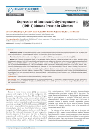 Jaiswal S1
*, Chaudhary N1
, Prasad P1
, Khatri D2
, Das KK2
, Mehrotra A2
, Jaiswal AK2
, Pal L1
and Behari S2
1
Department of Pathology, Sanjay Gandhi Postgraduate Institute of Medical Sciences, India
2
Department of Neurosurgery, Sanjay Gandhi Postgraduate Institute of Medical Sciences, India
*Corresponding author: Sushila Jaiswal, MD, Additional Professor, Department of Pathology, Sanjay Gandhi Postgraduate Institute of Medical Sciences,
Rae Bareli Road, Lucknow 226014 UP, India
Submission: February 21, 2018; Published: March 09, 2018
Expression of Isocitrate Dehydrogenase-1
(IDH-1) Mutant Protein in Gliomas
Introduction
Tumors of central nervous system (CNS) are uncommon
neoplasms and comprise 1-2% of all the malignancies [1].
gliomas, the most common tumor of the CNS arise from the glia,
the supporting cells of the central nervous system. Astrocytes,
oligodendrocytes, and ependymal cells are types of glial cells that
maygiverisetoastrocytoma,oligodendrogliomas,andependymoma
respectively. According to World Health Organization (WHO) 2007,
these tumors are graded into four grades according to specific
histopathological criteria and their biological behaviour ranging
from grades I to IV. Glial neoplasmss develop as a result of genetic
alterations that continuously accumulate with tumor progression.
Molecular signatures of these tumors play roles as diagnostic,
prognostic, and predictive markers and influence the clinical
decision making process. Various genetic alterations described
in the literature include 1p/19q co-deletion, O6-methylguanine-
DNA methyltransferase (MGMT) promoter hypermethylation
and epidermal growth factor receptor (EGFR) alterations. The
recent discovery of mutations of the isocitrate dehydrogenase-1
(IDH-1) gene in gliomas, in particular WHO grade II astrocytic,
oligodendroglial, oligoastrocytic gliomass, and WHO grade III
astrocytic tumors, is pointing toward a potentially common
initiating event within this diverse group of tumors. Gliomass
harbouring this mutation have been found to be associated with
favourable prognosis [2,3].
The objective of the present study was to determine the
frequency of IDH-1 mutant protein in different grades of gliomass
by evaluating IDH-1 mutant protein expression in tissue specimens
of gliomass by immunohistochemistry (IHC) and to determine the
clinical correlation (age, sex, duration of symptoms and tumor
location) with immunohistochemical expression of IDH-1.
Research Article
1/6Copyright © All rights are reserved by Sushila Jaiswal.
Volume 1 - Issue - 3
Abstract
Background and aim: Isocitrate dehydrogenase-1 (IDH-1) mutation in gliomass has diagnostic and prognostic significance. The aim of this study
was to determine the IDH-1 mutation in gliomas and their correlation with various clinical parameters.
Material and methods: One hundred cases of gliomas were studied for IDH-1 expression by immunohistochemistry (IHC).
Results: IDH-1 mutation was expressed in 36% (5/14) of children (age <16 years) and 53% (46/86) of adults (age >16 years). History of seizure
was significantly associated with IDH-1 expression. Frontal location of tumor and absence of contrast enhancement were significantly associated with
IDH-1 expression (P=0.23 and 0.001 respectively). IDH-1 positivity was noted in 47% (29/62) astrocytic tumors, 100% (3/3) oligoastrocytic tumors,
79% (15/19) oligodendroglial tumors and 25% (4/16) ependymal tumors. Overall, IDH-1 mutation was positive in 51% (51/100) of gliomass. IDH-1
expression was significantly higher in WHO grade II and grade III gliomas (67% each) as compared to WHO grade IV and I (35% and 27% respectively).
Conclusion: IDH-1 mutation occurs in overall 51% of gliomas. History of seizure, frontal location and absence of contrast enhancement on
radiology are significantly associated with IDH-1 expression. IDH-1 is expressed mostly in oligoastrocytic tumors followed by oligodendroglial tumors,
astrocytic tumors and least expressed in ependymal tumors. WHO grade II and III gliomass are more common to have IDH-1 expression than grade IV
and grade I tumors.
Keywords: IDH-1 mutation; Gliomas; Immunohistochemistry; Astrocytic tumors
Abbreviations: IDH-1: Isocitrate Dehydrogenase-1; IHC: Immunohistochemistry; ICP: Intracranial Pressure; CNS: Central Nervous System; WHO:
World Health Organization; MGMT O6-Methylguanine-DNA MethylTransferase; EGFR: Epidermal Growth Factor Receptor; TCA: Tricarboxylic Acid;
PCR: Polymerase Chain Reaction
Techniques in
Neurosurgery & NeurologyC CRIMSON PUBLISHERS
Wings to the Research
ISSN 2637-7748
 