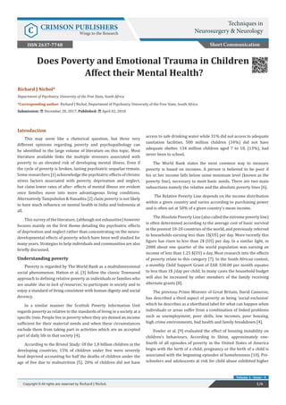 Richard J Nichol*
Department of Psychiatry, University of the Free State, South Africa
*Corresponding author: Richard J Nichol, Department of Psychiatry, University of the Free State, South Africa
Submission: December 20, 2017; Published: April 02, 2018
Does Poverty and Emotional Trauma in Children
Affect their Mental Health?
Introduction
This may seem like a rhetorical question, but three very
different opinions regarding poverty and psychopathology can
be identified in the large volume of literature on this topic. Most
literature available links the multiple stressors associated with
poverty to an elevated risk of developing mental illness. Even if
the cycle of poverty is broken, lasting psychiatric sequelae remain.
Some researchers [1] acknowledge the psychiatric effects of chronic
stress factors associated with poverty, deprivation and neglect,
but claim lower rates of after- effects of mental illness are evident
once families move into more advantageous living conditions.
Alternatively Tampubolon & Hanadita [2] claim poverty is not likely
to have much influence on mental health in India and Indonesia at
all.
This survey of the literature, (although not exhaustive) however
focuses mainly on the first theme detailing the psychiatric effects
of deprivation and neglect rather than concentrating on the neuro-
developmental effects of poverty which have been well studied for
many years. Strategies to help individuals and communities are also
briefly discussed.
Understanding poverty
Poverty is regarded by The World Bank as a multidimensional
social phenomenon. Hatton et al. [3] follow the classic Townsend
approach to defining relative poverty as individuals or families who
are unable ‘due to lack of resources’, to participate in society and to
enjoy a standard of living consistent with human dignity and social
decency.
In a similar manner the Scottish Poverty Information Unit
regards poverty as relative to the standards of living in a society at a
specific time. People live in poverty when they are denied an income
sufficient for their material needs and when these circumstances
exclude them from taking part in activities which are an accepted
part of daily life in that society [4].
According to the Bristol Study: Of the 1,8 billion children in the
developing countries, 15% of children under five were severely
food deprived accounting for half the deaths of children under the
age of five due to malnutrition [5]. 20% of children did not have
access to safe drinking water while 31% did not access to adequate
sanitation facilities. 500 million children (34%) did not have
adequate shelter. 134 million children aged 7 to 18, (13%), had
never been to school.
The World Bank states the most common way to measure
poverty is based on incomes. A person is believed to be poor if
his or her income falls below some minimum level (known as the
poverty line), necessary to meet basic needs. There are two main
subsections namely the relative and the absolute poverty lines [6].
The Relative Poverty Line depends on the income distribution
within a given country and varies according to purchasing power
and is often set at 50% of a given country’s mean income.
The Absolute Poverty Line (also called the extreme poverty line)
is often determined according to the average cost of basic survival
in the poorest 10-20 countries of the world, and previously referred
to households earning less than 1$(US) per day. More recently this
figure has risen to less than 2$ (US) per day. In a similar light, in
2008 about one quarter of the world population was earning an
income of less than 1.25 $(US) a day. Most research into the effects
of poverty relate to this category [7]. In the South African context,
a monthly Child Support Grant of ZAR 330.00 per month equates
to less than 1$ /day per child. In many cases the household budget
will also be increased by other members of the family receiving
alternate grants [8].
The previous Prime Minister of Great Britain, David Cameron,
has described a third aspect of poverty as being ‘social exclusion’
which he describes as a shorthand label for what can happen when
individuals or areas suffer from a combination of linked problems
such as unemployment, poor skills, low incomes, poor housing,
high crime environments, bad health and family breakdown [4].
Fowler et al. [9] evaluated the effect of housing instability on
children’s behaviours. According to Shinn, approximately one-
fourth of all episodes of poverty in the United States of America
begin with the birth of a child; pregnancy or the birth of a child is
associated with the beginning episodes of homelessness [10]. Pre-
schoolers and adolescents at risk for child abuse exhibited higher
Short Communication
1/6Copyright © All rights are reserved by Richard J Nichol.
Volume 1 - Issue - 4
Techniques in
Neurosurgery & NeurologyC CRIMSON PUBLISHERS
Wings to the Research
ISSN 2637-7748
 