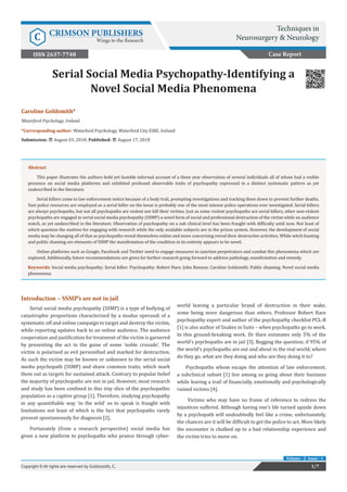 Caroline Goldsmith*
Waterford Psychology, Ireland
*Corresponding author: Waterford Psychology, Waterford City EIRE, Ireland
Submission: August 03, 2018; Published: August 17, 2018
Serial Social Media Psychopathy-Identifying a
Novel Social Media Phenomena
Introduction – SSMP’s are not in jail
Serial social media psychopathy (SSMP) is a type of bullying of
catastrophic proportions characterised by a modus operandi of a
systematic off and online campaign to target and destroy the victim,
while reporting updates back to an online audience. The audience
cooperation and justification for treatment of the victim is garnered
by presenting the act in the guise of some ‘noble crusade’. The
victim is polarised as evil personified and marked for destruction.
As such the victim may be known or unknown to the serial social
media psychopath (SSMP) and share common traits, which mark
them out as targets for sustained attack. Contrary to popular belief
the majority of psychopaths are not in jail. However, most research
and study has been confined to this tiny slice of the psychopathic
population as a captive group [1]. Therefore, studying psychopathy
in any quantifiable way ‘in the wild’ so to speak is fraught with
limitations not least of which is the fact that psychopaths rarely
present spontaneously for diagnosis [2].
Fortunately (from a research perspective) social media has
given a new platform to psychopaths who prance through cyber-
world leaving a particular brand of destruction in their wake,
some being more dangerous than others. Professor Robert Hare
psychopathy expert and author of the psychopathy checklist PCL-R
[1] is also author of Snakes in Suits – when psychopaths go to work.
In this ground-breaking work, Dr Hare estimates only 5% of the
world’s psychopaths are in jail [3]. Begging the question; if 95% of
the world’s psychopaths are out and about in the real world, where
do they go, what are they doing and who are they doing it to?
Psychopaths whom escape the attention of law enforcement,
a subclinical subset [1] live among us going about their business
while leaving a trail of financially, emotionally and psychologically
ruined victims [4].
Victims who may have no frame of reference to redress the
injustices suffered. Although having one’s life turned upside down
by a psychopath will undoubtedly feel like a crime, unfortunately,
the chances are it will be difficult to get the police to act. More likely
the encounter is chalked up to a bad relationship experience and
the victim tries to move on.
Case Report
1/7Copyright © All rights are reserved by Goldsmith, C.
Volume - 2 Issue - 1
Abstract
This paper illustrates the authors bold yet humble informal account of a three year observation of several individuals all of whom had a visible
presence on social media platforms and exhibited profound observable traits of psychopathy expressed in a distinct systematic pattern as yet
undescribed in the literature.
Serial killers come to law enforcement notice because of a body trail, prompting investigations and tracking them down to prevent further deaths.
Vast police resources are employed as a serial killer on the loose is probably one of the most intense police operations ever investigated. Serial killers
are always psychopaths, but not all psychopaths are violent nor kill their victims. Just as some violent psychopaths are serial killers, other non-violent
psychopaths are engaged in serial social media psychopathy (SSMP)-a novel form of social and professional destruction of the victim while an audience
watch, as yet undescribed in the literature. Observation of psychopathy on a sub clinical level has been fraught with difficulty until now. Not least of
which question the motives for engaging with research while the only available subjects are in the prison system. However, the development of social
media may be changing all of that as psychopaths reveal themselves online and more concerning reveal their destructive activities. While witch hunting
and public shaming are elements of SSMP the manifestation of the condition in its entirety appears to be novel.
Online platforms such as Google, Facebook and Twitter need to engage measures to sanction perpetrators and combat this phenomena which are
explored. Additionally, future recommendations are given for further research going forward to address pathology, manifestation and remedy.
Keywords: Social media psychopathy; Serial killer; Psychopathy; Robert Hare; John Ronson; Caroline Goldsmith; Public shaming; Novel social media
phenomena
Techniques in
Neurosurgery & NeurologyC CRIMSON PUBLISHERS
Wings to the Research
ISSN 2637-7748
 