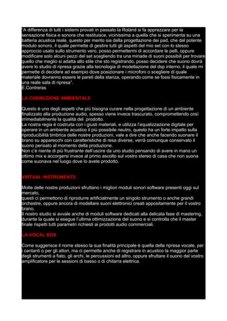 “A differenza di tutti i sistemi provati in passato la Roland si fa apprezzare per la
sensazione fisica e sonora che restituisce, vicinissima a quella che si sperimenta su una
batteria acustica reale, questo per merito sia della progettazione dei pad, che del potente
modulo sonoro, il quale permette di gestire tutti gli aspetti del mio set con lo stesso
approccio usato sullo strumento vero, posso permettermi di accordare le pelli, oppure
modificare solo alcuni pezzi del set scegliendo tra una miriade di suoni possibili per trovare
quello che meglio si adatta allo stile che sto registrando, posso decidere che suono dovrà
avere lo studio di ripresa grazie alla tecnologia di modellazione del dsp interno, il quale mi
permette di decidere ad esempio dove posizionare i microfoni o scegliere di quale
materiale dovranno essere le pareti della stanza, operando come se fossi fisicamente in
una reale sala di ripresa”.
E.Contreras
LA CORREZIONE AMBIENTALE
Questo è uno degli aspetti che più bisogna curare nella progettazione di un ambiente
finalizzato alla produzione audio, spesso viene invece trascurato, compromettendo così
irrimediabilmente la qualità del prodotto.
La nostra regia è costruita con i giusti materiali, e utilizza l’equalizzazione digitale per
operare in un ambiente acustico il più possibile neutro, questo ha un forte impatto sulla
riproducibilità timbrica delle nostre produzioni, vale a dire che anche facendo suonare il
brano su apparecchi con caratteristiche di resa diverse, verrà comunque conservato il
suono pensato al momento della produzione.
Non c’è niente di più frustrante dell’uscire da uno studio pensando di avere in mano un
ottimo mix e accorgersi invece al primo ascolto sul vostro stereo di casa che non suona
come suonava nel luogo dove lo avete prodotto.
VIRTUAL INSTRUMENTS
Molte delle nostre produzioni sfruttano i migliori moduli sonori software presenti oggi sul
mercato,
questi ci permettono di riprodurre artificialmente un singolo strumento o anche grandi
orchestre, oppure ancora di modellare suoni elettronici creati appositamente per il vostro
brano.
Il nostro studio si avvale anche di moduli software dedicati alla delicata fase di mastering,
durante la quale si esegue l’ultima ottimizzazione del suono e si controlla che il master
finale rispetti tutti parametri richiesti ai prodotti audio commerciali.
LA VOCAL BOX
Come suggerisce il nome stesso la sua finalità principale è quella della ripresa vocale, per
i cantanti o per gli attori, ma ci permette anche di registrare in acustico la maggior parte
degli strumenti a fiato, gli archi, le percussioni ed altro, oppure sfruttare il suono del vostro
amplificatore per le sessioni di basso o di chitarra elettrica.
 