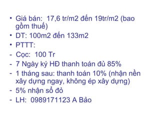 • Giá bán: 17,6 tr/m2 đến 19tr/m2 (bao
  gồm thuế)
• DT: 100m2 đến 133m2
• PTTT:
- Cọc: 100 Tr
- 7 Ngày ký HĐ thanh toán đủ 85%
- 1 tháng sau: thanh toán 10% (nhận nền
  xây dựng ngay, không ép xây dựng)
- 5% nhận sổ đỏ
- LH: 0989171123 A Bảo
 