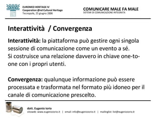 Interattività  / Convergenza Interattività:  la piattaforma può gestire ogni singola sessione di comunicazione come un evento a sé.  Si costruisce una relazione davvero in chiave one-to-one con i propri utenti.   Convergenza:  qualunque informazione può essere processata e trasformata nel formato più idoneo per il canale di comunicazione prescelto. SISTEMI DI COMUNICAZIONE INTEGRATA COMUNICARE MALE FA MALE dott. Eugenio Iorio  sitoweb: www.eugenioiorio.it  |  email: info@eugenioiorio.it  |  mailinglist: list@eugenioiorio.it EUROMED HERITAGE IV Cooperation @nd Cultural Heritage Tecnopolis, 25 giugno 2008 
