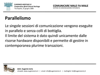 Parallelismo Le singole sessioni di comunicazione vengono eseguite in parallelo e senza colli di bottiglia.  Il limite del sistema è dato quindi unicamente dalle risorse hardware disponibili e permette di gestire in contemporanea plurime transazioni.  SISTEMI DI COMUNICAZIONE INTEGRATA COMUNICARE MALE FA MALE dott. Eugenio Iorio  sitoweb: www.eugenioiorio.it  |  email: info@eugenioiorio.it  |  mailinglist: list@eugenioiorio.it EUROMED HERITAGE IV Cooperation @nd Cultural Heritage Tecnopolis, 25 giugno 2008 