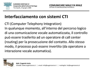 Interfacciamento con sistemi CTI CTI (Computer Telephony Integration) In qualunque momento, all’interno del percorso logico di una comunicazione vocale automatizzata, il controllo può essere trasferito ad un operatore di call center (routing) per la prosecuzione del contatto. Allo stesso modo, il processo può essere invertito (da operatore a interazione vocale automatica).  SISTEMI DI COMUNICAZIONE INTEGRATA COMUNICARE MALE FA MALE dott. Eugenio Iorio  sitoweb: www.eugenioiorio.it  |  email: info@eugenioiorio.it  |  mailinglist: list@eugenioiorio.it EUROMED HERITAGE IV Cooperation @nd Cultural Heritage Tecnopolis, 25 giugno 2008 