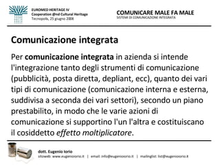 Comunicazione integrata Per  comunicazione integrata  in azienda si intende l'integrazione tanto degli strumenti di comunicazione (pubblicità, posta diretta, depliant, ecc), quanto dei vari tipi di comunicazione (comunicazione interna e esterna, suddivisa a seconda dei vari settori), secondo un piano prestabilito, in modo che le varie azioni di comunicazione si supportino l'un l'altra e costituiscano il cosiddetto  effetto moltiplicatore . SISTEMI DI COMUNICAZIONE INTEGRATA COMUNICARE MALE FA MALE dott. Eugenio Iorio  sitoweb: www.eugenioiorio.it  |  email: info@eugenioiorio.it  |  mailinglist: list@eugenioiorio.it EUROMED HERITAGE IV Cooperation @nd Cultural Heritage Tecnopolis, 25 giugno 2008 
