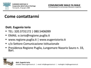 Come contattarmi Dott. Eugenio Iorio TEL: 320.3731172 | 080.5406099 EMAIL: e.iorio@regione.puglia.it  www.regione.puglia.it | www.eugenioiorio.it c/o Settore Comunicazione Istituzionale Presidenza Regione Puglia, Lungomare Nazario Sauro n. 33, Bari. TESTIMONIANZE DI UN GIOVANE DIRIGENTE PUBBLICO COMUNICARE MALE FA MALE dott. Eugenio Iorio  sitoweb: www.eugenioiorio.it  |  email: info@eugenioiorio.it  |  mailinglist: list@eugenioiorio.it EUROMED HERITAGE IV Cooperation @nd Cultural Heritage Tecnopolis, 25 giugno 2008 