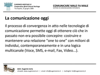 La comunicazione oggi Il processo di convergenza in atto nelle tecnologie di comunicazione permette oggi di ottenere ciò che in passato non era possibile concepire: costruire e mantenere una relazione “one to one” con milioni di individui, contemporaneamente e in una logica multicanale (Voce, SMS, e-mail, Fax, Video...). SISTEMI DI COMUNICAZIONE INTEGRATA COMUNICARE MALE FA MALE dott. Eugenio Iorio  sitoweb: www.eugenioiorio.it  |  email: info@eugenioiorio.it  |  mailinglist: list@eugenioiorio.it EUROMED HERITAGE IV Cooperation @nd Cultural Heritage Tecnopolis, 25 giugno 2008 