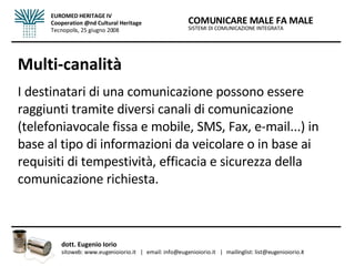 Multi-canalità I destinatari di una comunicazione possono essere raggiunti tramite diversi canali di comunicazione (telefoniavocale fissa e mobile, SMS, Fax, e-mail...) in base al tipo di informazioni da veicolare o in base ai requisiti di tempestività, efficacia e sicurezza della comunicazione richiesta. SISTEMI DI COMUNICAZIONE INTEGRATA COMUNICARE MALE FA MALE dott. Eugenio Iorio  sitoweb: www.eugenioiorio.it  |  email: info@eugenioiorio.it  |  mailinglist: list@eugenioiorio.it EUROMED HERITAGE IV Cooperation @nd Cultural Heritage Tecnopolis, 25 giugno 2008 