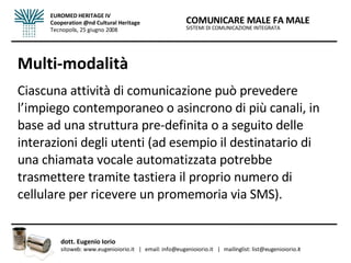 Multi-modalità Ciascuna attività di comunicazione può prevedere l’impiego contemporaneo o asincrono di più canali, in base ad una struttura pre-definita o a seguito delle interazioni degli utenti (ad esempio il destinatario di una chiamata vocale automatizzata potrebbe trasmettere tramite tastiera il proprio numero di cellulare per ricevere un promemoria via SMS). SISTEMI DI COMUNICAZIONE INTEGRATA COMUNICARE MALE FA MALE dott. Eugenio Iorio  sitoweb: www.eugenioiorio.it  |  email: info@eugenioiorio.it  |  mailinglist: list@eugenioiorio.it EUROMED HERITAGE IV Cooperation @nd Cultural Heritage Tecnopolis, 25 giugno 2008 