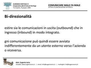 Bi-direzionalità Gestire sia le comunicazioni in uscita (outbound) che in ingresso (inbound) in modo integrato.  Ogni comunicazione può quindi essere avviata indifferentemente da un utente esterno verso l’azienda o viceversa. SISTEMI DI COMUNICAZIONE INTEGRATA COMUNICARE MALE FA MALE dott. Eugenio Iorio  sitoweb: www.eugenioiorio.it  |  email: info@eugenioiorio.it  |  mailinglist: list@eugenioiorio.it EUROMED HERITAGE IV Cooperation @nd Cultural Heritage Tecnopolis, 25 giugno 2008 