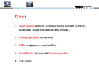 Drivers

1. Smart devices (phones, tablets) providing geodata (location),
   sensordata (state) and personal data (friends).


2. Linking Open Data movements


3. APPs to expose and valorize Data


4. Social Media merging with Business practice


5. PSI Reuse?
 