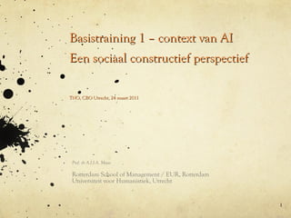 Basistraining 1 – context van AI Een sociaal constructief perspectief Prof. dr A.J.J.A. Maas Rotterdam School of Management / EUR, Rotterdam Universiteit voor Humanistiek, Utrecht TNO, CBO Utrecht, 24 maart 2011 