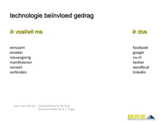technologie beïnvloed gedrag

ik voel/wil me                                       ik doe

eenzaam                                              facebook
onzeker                                              google
nieuwsgierig                                         nu.nl
manifesteren                                         twitter
verveel                                              wordfeud
verbinden                                            linkedin




  voor meer info zie   Hooked Model by Nir Eyal
                       Behaviormodel van B.J. Fogg
 