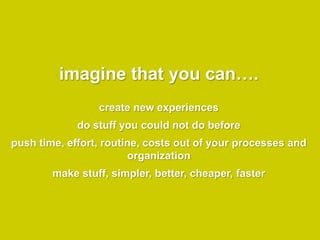 imagine that you can….
                 create new experiences
             do stuff you could not do before
push time, effort, routine, costs out of your processes and
                        organization
        make stuff, simpler, better, cheaper, faster
 