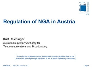 Regulation of NGA in Austria Kurt Reichinger Austrian Regulatory Authority for  Telecommunications and Broadcasting The opinions expressed in this presentation are the personal view of the author and do not prejudge decisions of the Austrian regulatory authorities. 