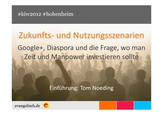 #kiw2012 #hohenheim



Zukunfts- und Nutzungsszenarien
Google+, Diaspora und die Frage, wo man
 Zeit und Manpower investieren sollte



          Einführung: Tom Noeding
 
