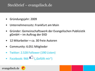 Steckbrief – evangelisch.de Gründungsjahr: 2009 Unternehmenssitz: Frankfurt am Main Gründer: Gemeinschaftswerk der Evangelischen Publizistik gGmbH – im Auftrag der EKD  12 Mitarbeiter + ca. 30 freie Autoren Community: 6.051 Mitglieder Twitter: 2.528 Follower (190 Listen) Facebook: 966  („Gefällt mir“) 