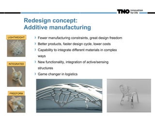 Redesign concept:
            Additive manufacturing
LIGHTWEIGHT     Fewer manufacturing constraints, great design freedom
                Better products, faster design cycle, lower costs
                Capability to integrate different materials in complex
                ways

INTEGRATED
                New functionality, integration of active/sensing
                structures
                Game changer in logistics




 FREEFORM
 