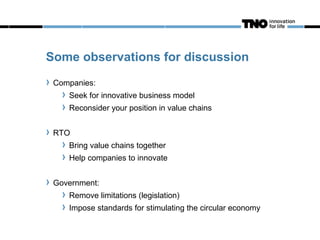 Some observations for discussion
 Companies:
    Seek for innovative business model
    Reconsider your position in value chains


 RTO
    Bring value chains together
    Help companies to innovate


 Government:
    Remove limitations (legislation)
    Impose standards for stimulating the circular economy
 