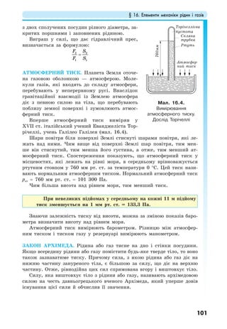 § 16. Елементи механіки рідин і газів
101
з двох сполучених посудин різного діаметра, за-
критих поршнями і заповнених рідиною.
Виграш у силі, що дає гідравлічний прес,
визначається за формулою:
2 2
1 1
F S
F S
=
АТМОСФЕРНИЙ ТИСК. Планета Земля оточе-
на газовою оболонкою — атмосферою. Моле-
кули газів, які входять до складу атмосфери,
перебувають у неперервному русі. Внаслідок
гравітаційної взаємодії із Землею атмосфера
діє з певною силою на тіла, що перебувають
поблизу земної поверхні і зумовлюють атмос-
ферний тиск.
Вперше атмосферний тиск виміряв у
ХVІІ ст. італійський учений Еванджеліста Тор-
річеллі, учень Галілео Галілея (мал. 16.4).
Шари повітря біля поверхні Землі стиснуті шарами повітря, які ле-
жать над ними. Чим вище від поверхні Землі шар повітря, тим мен-
ше він стиснутий, тим менша його густина, а отже, тим менший ат-
мосферний тиск. Спостереження показують, що атмосферний тиск у
місцевостях, які лежать на рівні моря, в середньому врівноважується
ртутним стовпом у 760 мм рт. ст. за температури 0 °С. Цей тиск нази-
вають нормальним атмосферним тиском. Нормальний атмосферний тиск
рат = 760 мм рт. ст. = 101 300 Па.
Чим більша висота над рівнем моря, тим менший тиск.
При невеликих підйомах у середньому на кожні 11 м підйому
тиск зменшується на 1 мм рт. ст. = 133,3 Па.
Знаючи залежність тиску від висоти, можна за зміною показів баро-
метра визначити висоту над рівнем моря.
Атмосферний тиск вимірюють барометром. Різницю між атмосфер-
ним тиском і тиском газу у резервуарі вимірюють манометром.
ЗАКОН АРХІМЕДА. Рідина або газ тисне на дно і стінки посудини.
Якщо всередину рідини або газу помістити будь-яке тверде тіло, то воно
також зазнаватиме тиску. Причому сила, з якою рідина або газ діє на
нижню частину зануреного тіла, є більшою за силу, що діє на верхню
частину. Отже, рівнодійна цих сил спрямована вгору і виштовхує тіло.
Силу, яка виштовхує тіло з рідини або газу, називають архімедовою
силою на честь давньогрецького вченого Архімеда, який уперше довів
існування цієї сили й обчислив її значення.
Мал. 16.4.
Вимірювання
атмосферного тиску.
Дослід Торічеллі
Торічеллієва
пустота
Скляна
трубка
Ртуть
Атмосфер-
ний тиск
760мм
 