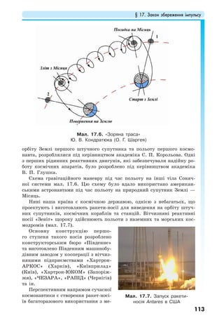 § 17. Закон збереження імпульсу
113
орбіту Землі першого штучного супутника та польоту першого космо-
навта, розроблялися під керівництвом академіка С. П. Корольова. Одні
з перших рідинних реактивних двигунів, які забезпечували надійну ро-
боту космічних апаратів, було розроблено під керівництвом академіка
В. П. Глушка.
Схема гравітаційного маневру під час польоту на інші тіла Соняч-
ної системи мал. 17.6. Цю схему було вдало використано американ-
ськими астронавтами під час польоту на природний супутник Землі —
Місяць.
Нині наша країна є космічною державою, однією з небагатьох, що
проектують і виготовляють ракети-носії для виведення на орбіту штуч-
них супутників, космічних кораблів та станцій. Вітчизняні реактивні
носії «Зеніт» щороку здійснюють польоти з наземних та морських кос-
модромів (мал. 17.7).
Основну конструкцію першо-
го ступеня такого носія розроблено
конструкторським бюро «Південне»
та виготовлено Південним машинобу-
дівним заводом у кооперації з вітчиз-
няними підприємствами «Хартрон-
АРКОС» (Харків), «Київприлад»
(Київ), «Хартрон-ЮКОМ» (Запоріж-
жя), «ЧЕЗАРА», «РАПІД» (Чернігів)
та iн.
Перспективним напрямом сучасної
космонавтики є створення ракет-носі-
їв багаторазового використання з ме-
Мал. 17.6. «Зоряна траса»
Ю. В. Кондратюка (О. Г. Шаргея)
Мал. 17.7. Запуск ракети-
носія Antares в США
 