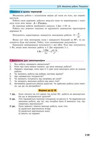 §18. Механічна робота. Потужність
119
! Головне в цьому параграфі
Механічна робота є кількісною мірою дії сили на тіло, що перемі-
щується.
Робота сили дорівнює добутку модулів сили та переміщення і коси-
нуса кута між ними: cos .А Fs= α
За одиницю роботи приймають джоуль: 1 Дж = 1 Н · м.
Робота сил земного тяжіння та пружності замкнутою траєкторією
дорівнює 0.
Потужність характеризує швидкість виконання роботи:
A
N
t
=
∆
.
Якщо кут між векторами сили і швидкості більший за 90°, то по-
тужність буде від’ємною. Тобто, тіло споживатиме потужність.
Одиницею вимірювання потужності є ват (Вт). Тіло має потужність
1 Вт, якщо воно виконує роботу в 1 Дж впродовж 1 с.
3
1
1 1
1
Дж кг м
Вт
с с
⋅
= = .
? Запитання для самоперевірки
1. Яку роботу називають механічною?
2. Коли про силу можна сказати, що вона виконує роботу?
3. Наведіть приклади, коли одні й ті самі сили виконують різні за знаком
роботи.
4. Чи залежить робота від вибору системи відліку?
5. Що називається потужністю?
6. Чи залежить потужність від напрямку дії сили?
7. Чи залежить виконана робота від маси тіла?
8. Автомобіль рухається рівною дорогою. Чи здійснює роботу сила тяжін-
ня, що діє на автомобіль?
Вправа до § 18
1 (д). Коли тиснути на стіл рукою під кутом 30°, робота не виконується.
На що ж витрачається зусилля?
2 (д). Тіло піднімається похилою площиною на висоту h. Чи відрізняється
виконана робота, від тієї, яку потрібно було б виконати тілу, під-
німаючись вертикально?
3 (д). Сила земного тяжіння виконує роботу, коли тіло:
а) рухається вертикально вгору;
б) рухається вертикально вниз;
в) висить на пружині.
 