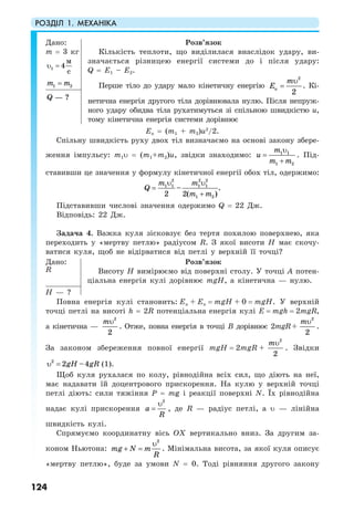 РОЗДІЛ 1. МЕХАНІКА
124
Дано:
m = 3 кг
1 4
м
c
υ =
1 2m m=
Розв’язок
Кількість теплоти, що виділилася внаслідок удару, ви-
значається різницею енергії системи до і після удару:
Q = E1 – E2.
Перше тіло до удару мало кінетичну енергію
2
к
2
m
E
υ
= . Кі-
нетична енергія другого тіла дорівнювала нулю. Після непруж-
ного удару обидва тіла рухатимуться зі спільною швидкістю u,
тому кінетична енергія системи дорівнює
— ?Q
Eк = (m1 + m2)u2
/2.
Спільну швидкість руху двох тіл визначаємо на основі закону збере-
ження імпульсу: m1υ = (m1+m2)u, звідки знаходимо: 1 1
1 2
m
u
m m
υ
=
+
. Під-
ставивши це значення у формулу кінетичної енергії обох тіл, одержимо:
2 2 2
1 1 1 1
1 2
– .
2 2( )
m m
Q
m m
υ υ
=
+
Підставивши числові значення одержимо Q = 22 Дж.
Відповідь: 22 Дж.
Задача 4. Важка куля зісковзує без тертя похилою поверхнею, яка
переходить у «мертву петлю» радіусом R. З якої висоти Н має скочу-
ватися куля, щоб не відірватися від петлі у верхній її точці?
Дано:
R
Розв’язок
Висоту Н вимірюємо від поверхні столу. У точці А потен-
ціальна енергія кулі дорівнює mgH, а кінетична — нулю.
H — ?
Повна енергія кулі становить: Eп + Ек = mgH + 0 = mgH. У верхній
точці петлі на висоті h = 2R потенціальна енергія кулі E = mgh = 2mgR,
а кінетична —
2
2
mυ
. Отже, повна енергія в точці В дорівнює 2mgR +
2
2
mυ
.
За законом збереження повної енергії mgH = 2mgR +
2
2
mυ
. Звідки
2
2 –4gH gRυ = (1).
Щоб куля рухалася по колу, рівнодійна всіх сил, що діють на неї,
має надавати їй доцентрового прискорення. На кулю у верхній точці
петлі діють: сили тяжіння Р = mg і реакції поверхні N. Їх рівнодійна
надає кулі прискорення
2
a
R
υ
= , де R — радіус петлі, а υ — лінійна
швидкість кулі.
Спрямуємо координатну вісь ОХ вертикально вниз. За другим за-
коном Ньютона:
2
mg N m
R
+ =
υ
. Мінімальна висота, за якої куля описує
«мертву петлю», буде за умови N = 0. Тоді рівняння другого закону
 