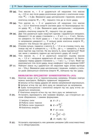 § 19. Закон збереження механічної енергії.Застосування законів збереження в механіці
129
22 (д). Тіло масою m1 = 5 кг ударяється об нерухоме тіло масою
m2 = 2,5 кг, яке після удару розпочинає рухатися з кінетичною енер-
гією W′к 2 = 5 Дж. Вважаючи удар центральним і пружним, визначте
кінетичну енергію Wк1 і W′к1 першого тіла до м після удару.
23 (д). Тіло масою m1 = 5 кг ударяється об нерухоме тіло масою
m2 = 2,5 кг Кінетична енергія системи двох тіл безпосередньо піс-
ля удару W′к1 = 5 Дж. Вважаючи удар центральним і непружним,
знайдіть кінетичну енергію Wк1 першого тіла до удару.
24 (в). Два тіла рухаються одне назустріч одному і вдаряються непружно.
Швидкості тіл до удару становили υ1 = 2 м/с і υ2 = 4 м/с. Загаль-
на швидкість тіл після удару u = 1 м/с за напрямком збігається
із напрямком швидкості υ1. У скільки разів кінетична енергія Wк1
першого тіла більша ніж другого Wк2?
25 (в). Сталева кулька, падаючи з висоти h1 = 1,5 м на сталеву плиту, від-
скакує від неї зі швидкістю υ2 = 0,75υ1, де υ2 — швидкість, з якою
вона підлітає над плитою. На яку висоту h2 вона підніметься? Який
час мине з моменту падіння до наступного удару об плиту?
26 (в). Тіло масою m1 = 2 кг рухається назустріч іншому масою
m2 = 1,5 кг і непружно вдаряється об нього. Швидкості тіл безпо-
середньо перед ударом становили υ1 = 1 м/с і υ2 = 2 м/с. Який час
рухатимуться тіла після удару, якщо коефіцієнт тертя дорівнює 0,05?
27 (в). Нейтрон (маса m0) ударяється об нерухоме ядро атома вуглецю
(m = 12m0). Вважаючи удар центральним і пружним, знайдіть у скіль-
ки разів зменшиться кінетична енергія Wк нейтрона під час удару.
ВИЯВЛЯЄМО ПРЕДМЕТНУ КОМПЕТЕНТНІСТЬ (№5)
1 (п). Хлопчик кинув м’яч у горизонтальному напрямку. Опором повітря
можна знехтувати. Виберіть правильне твердження.
А Імпульс м’яча перед ударом об землю напрямлений вертикально.
Б Імпульс м’яча під час його руху не змінюється за напрямком.
В Сума потенціальної і кінетичної енергій під час руху м’яча за-
лишається незмінною.
Г Кінетична енергія м’яча під час його руху не змінюється.
2 (п). Установіть відповідність між назвами формул, що стосуються за-
конів збереження, і самими формулами.
1 Імпульс сили
2 Робота сили тяжіння
3 Робота сили пружності
4 Кінетична енергія
А N F= ⋅υ
Б
m
E N
υ
=
2
2
В F t m⋅∆ = ∆υ
Г
k
A x x= −2 2
1 2( )
2
Д A mg h h= −1 2( )
3 (с). Установіть відповідність між деякими умовами (або властивостями)
та їх обґрунтуванням.
 
