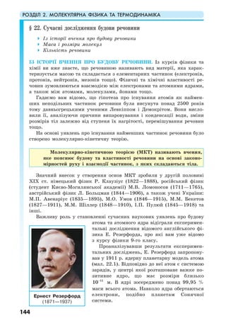 РОЗДІЛ 2. МОЛЕКУЛЯРНА ФІЗИКА ТА ТЕРМОДИНАМІКА
144
§ 22. Сучасні дослідження будови речовини
Із історії вчення про будову речовини
Маса і розміри молекул
Кількість речовини
ІЗ ІСТОРІЇ ВЧЕННЯ ПРО БУДОВУ РЕЧОВИНИ. Із курсів фізики та
хімії ви вже знаєте, що речовиною називають вид матерії, яка харак-
теризується масою та складається з елементарних частинок (електронів,
протонів, нейтронів, мезонів тощо). Фізичні та хімічні властивості ре-
човин зумовлюються взаємодією між електронами та атомними ядрами,
а також між атомами, молекулами, йонами тощо.
Гадаємо вам відомо, що гіпотеза про існування атомів як наймен-
ших неподільних частинок речовини була висунута понад 2500 років
тому давньогрецькими ученими Левкіппом і Демокрітом. Вони висло-
вили її, аналізуючи причини випаровування і конденсації води, зміни
розмірів тіл залежно від ступеня їх нагрітості, перемішування речовин
тощо.
На основі уявлень про існування найменших частинок речовини було
створено молекулярно-кінетичну теорію.
Молекулярно-кінетичною теорією (МКТ) називають вчення,
яке пояснює будову та властивості речовини на основі законо-
мірностей руху і взаємодії частинок, з яких складаються тіла.
Значний внесок у створення основ МКТ зробили у другій половині
ХІХ ст. німецький фізик Р. Клаузіус (1822—1888), російський фізик
(студент Києво-Могилянської академії) М.В. Ломоносов (1711—1765),
австрійський фізик Л. Больцман (1844—1906), а також учені України:
М.П. Авенаріус (1835—1895), М.О. Умов (1846—1915), М.М. Бекетов
(1827—1911), М.М. Шіллер (1848—1910), І.П. Пулюй (1845—1918) та
інші.
Важливу роль у становленні сучасних наукових уявлень про будову
атома та атомного ядра відіграли експеримен-
тальні дослідження відомого англійського фі-
зика Е. Резерфорда, про які вам уже відомо
з курсу фізики 9-го класу.
Проаналізувавши результати експеримен-
тальних досліджень, Е. Резерфорд запропону-
вав у 1911 р. ядерну планетарну модель атома
(мал. 22.1). Відповідно до неї атом є системою
зарядів, у центрі якої розташоване важке по-
зитивне ядро, що має розміри близько
15
10−
м. В ядрі зосереджено понад 99,95 %
маси всього атома. Навколо ядра обертаються
електрони, подібно планетам Сонячної
системи.
Ернест Резерфорд
(1871—1937)
 