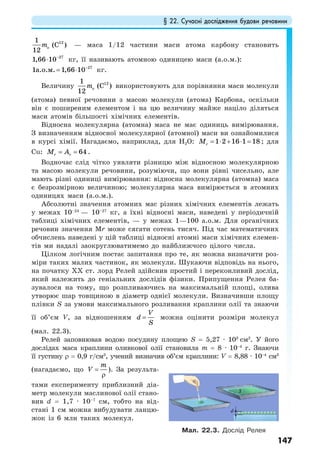§ 22. Сучасні дослідження будови речовини
147
121
(C )
12
om — маса 1/12 частини маси атома карбону становить
27
1,66 10−
⋅ кг, її називають атомною одиницею маси (а.о.м.):
27
1 1,66 10а.о.м. −
= ⋅ кг.
Величину 121
(C )
12
om використовують для порівняння маси молекули
(атома) певної речовини з масою молекули (атома) Карбона, оскільки
він є поширеним елементом і на цю величину майже націло діляться
маси атомів більшості хімічних елементів.
Відносна молекулярна (атомна) маса не має одиниць вимірювання.
З визначенням відносної молекулярної (атомної) маси ви ознайомилися
в курсі хімії. Нагадаємо, наприклад, для Н2О: 1 2 16 1 18rM = ⋅ + ⋅ = ; для
Сu: 64r rM A= = .
Водночас слід чітко уявляти різницю між відносною молекулярною
та масою молекули речовини, розуміючи, що вони рівні чисельно, але
мають різні одиниці вимірювання: відносна молекулярна (атомна) маса
є безрозмірною величиною; молекулярна маса вимірюється в атомних
одиницях маси (а.о.м.).
Абсолютні значення атомних мас різних хімічних елементів лежать
у межах 10–24
— 10–27
кг, а їхні відносні маси, наведені у періодичній
таблиці хімічних елементів, — у межах 1—100 а.о.м. Для органічних
речовин значення Mr може сягати сотень тисяч. Під час математичних
обчислень наведені у цій таблиці відносні атомні маси хімічних елемен-
тів ми надалі заокруглюватимемо до найближчого цілого числа.
Цілком логічним постає запитання про те, як можна визначити роз-
міри таких малих частинок, як молекули. Шукаючи відповідь на нього,
на початку ХХ ст. лорд Релей здійснив простий і переконливий дослід,
який належить до геніальних дослідів фізики. Припущення Релея ба-
зувалося на тому, що розпливаючись на максимальній площі, олива
утворює шар товщиною в діаметр однієї молекули. Визначивши площу
плівки S за умови максимального розливання краплини олії та знаючи
її об’єм V, за відношенням
V
d
S
= можна оцінити розміри молекул
(мал. 22.3).
Релей заповнював водою посудину площею S = 5,27 · 103
см2
. У його
дослідах маса краплини оливкової олії становила m = 8 · 10–4
г. Знаючи
її густину ρ = 0,9 г/см3
, учений визначив об’єм краплини: V = 8,88 · 10–4
см3
(нагадаємо, що
m
V =
ρ
). За результа-
тами експерименту приблизний діа-
метр молекули маслинової олії стано-
вив d = 1,7 · 10–7
см, тобто на від-
стані 1 см можна вибудувати ланцю-
жок із 6 млн таких молекул.
Мал. 22.3. Дослід Релея
 