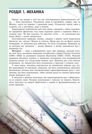 15
РОЗДІЛ 1. МЕХАНІКА
Перше, що впадає у вічі під час спостереження навколишнього сві-
ту, — його мінливість. Рухаються люди й автомобілі, хмари, зорі та
Місяць, листя на деревах і краплини дощу. Рухаються також кров у
судинах, сік у рослинах, вода у річках.
Характерною особливістю всіх цих явищ і процесів є зміна положен-
ня предметів (фізичних тіл) один відносно одного і відносно Землі з
плином часу. Чи йде пішохід, чи пролітає літак — їх положення від-
носно Землі з часом змінюється.
Спостерігаючи природні явища, людина з давніх часів намагалася
збагнути, що «рухає» Землю та світила. Якщо рух тіл на Землі досить
очевидний, то пояснити рух небесних тіл було складніше. Відповіді на
ці питання дає механіка — розділ фізики, в якому вивчаються рух і
взаємодія тіл.
Механіка — одна з найдавніших наук про природу, наукові осно-
ви якої було закладено видатним італійським ученим Галілео Галілеєм
(1564—1642) та розвинуто Ісааком Ньютоном (1642—1727). Основне
завдання механіки полягає у визначені положення тіла (координати)
відносно інших тіл у будь-який момент часу. Вивчити рух тіла означає
встановити, як змінюється його положення в просторі з плином часу.
У свою чергу, механіка поділяється на кінематику (вивчає рух тіл,
без урахування їх взаємодії, чинників, що його зумовлюють), динаміку
(встановлює зв’язки між кінематичними характеристиками руху і чин-
никами, що його зумовлюють, тобто закони руху) та статику (розглядає
умови рівноваги тіл).
У механіці є фізичні величини, що характеризують рух і зберігають-
ся за певних умов. Такими величинами є імпульс та енергія. Власти-
вість імпульсу та енергії зберігатися є одним із фундаментальних за-
конів природи.
1151515115115151515155155151515511551155
У механіці є фізичні величини, що характеризують рух і зберігають-
сяся ззаа пепевнвнихих уумомовв. ТТакакимимии вевелиличичинанамими єє іімпмпулульсьс ттаа ененерергігіяя. ВВлаластсти-и-
вість імпульльссу та енергії зберігатися є одним із фундаментальних за-
конів природи.
 