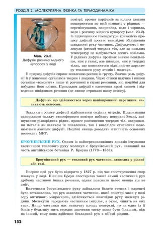 РОЗДІЛ 2. МОЛЕКУЛЯРНА ФІЗИКА ТА ТЕРМОДИНАМІКА
152
повітрі: аромат парфумів за кілька хвилин
поширюється по всій кімнаті; у рідинах —
перемішування, наприклад, води і чорнила,
води і розчину мідного купоросу (мал. 23.2).
Із підвищенням температури тривалість про-
цесу дифузії зростає внаслідок збільшення
швидкості руху частинок. Дифундують і мо-
лекули (атоми) твердих тіл, але за низьких
температур це відбувається досить повільно.
У рідинах дифузія протікає значно повільні-
ше, ніж у газах, але швидше, ніж у твердих
тілах, що пояснюється відмінністю характе-
ру теплового руху атомів і молекул.
У природі дифузія сприяє живленню рослин із ґрунту. Значна роль дифу-
зії й у живленні організмів тварин і людини. Через стінки шлунка і кишок
організм «всмоктує» лише ті розчинені в страві речовини, які потрібні для
побудови його клітин. Прикладом дифузії є насичення крові киснем і від-
ведення шкідливих речовин (це явище отримало назву осмосу).
Дифузію, що здійснюється через напівпроникні перетинки, на-
зивають осмосом.
Завдяки процесу дифузії відбувається соління огірків. Підтримання
однорідного складу атмосферного повітря поблизу поверхні Землі, змі-
шування різнорідних рідин, процес розчинення твердих тіл, зварюван-
ня металів як шляхом їх плавлення, так і внаслідок стиснення пояс-
нюються явищем дифузії. Подібні явища доводять істинність основних
положень МКТ.
БРОУНІВСЬКИЙ РУХ. Одним із найпереконливіших доказів існування
хаотичного теплового руху молекул є броунівський рух, названий на
честь англійського ботаніка Р. Броуна (1773—1858).
Броунівський рух — тепловий рух частинок, завислих у рідині
або газі.
Уперше цей рух було відкрито у 1827 р. під час спостереження спор
плавуна у воді. Пізніше Броун спостерігав такий самий хаотичний рух
дрібних частинок інших речовин, однак пояснити цього явища він не
зміг.
Вивченням броунівського руху займалося багато вчених і нарешті
було встановлено, що рух завислих частинок, який спостерігався у полі
зору оптичного мікроскопа, здійснюється внаслідок руху молекул рі-
дини. Молекули передають частинкам імпульс, а отже, чинять на них
тиск. Якщо частинка має незначну площу поверхні, то на один із її
боків у будь-яку мить середнє значення тиску може бути більшим, ніж
на інший, тому вона здійснює безладний рух в об’ємі рідини.
Мал. 23.2.
Дифузія розчину мідного
купоросу у воді
 