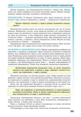 § 27. Випаровування. Властивості насиченої та ненасиченої пари
181
Досвід доводить, що випаровуватися можуть і тверді тіла. Напри-
клад, лід, який утворився на калюжі поступово зникає. Процес випаро-
вування твердих речовин називають сублімацією.
КОНДЕНСАЦІЯ. У процесі хаотичного руху деякі молекули, що міс-
тяться у парі, можуть повернутись у рідину — відбувається конденсація.
Процес переходу молекул з пари в рідину називають конден-
сацією.
Конденсацію водяної пари ви можете спостерігати під час її охоло-
дження. Наприклад, улітку, коли надвечір повітря стає прохолодним,
водяна пара, що міститься у ньому конденсується, утворюючи краплин-
ки роси на рослинах, а над поверхнею озера можемо спостерігати як
стелиться туман — маленькі краплинки води. Над поверхнею води, що
кипить, скажімо, в чайнику, також утворюється туман. Водяна ж пара,
що міститься в повітрі, — невидима.
Конденсація пари супроводжується виділенням енергії. Цим поясню-
ється той факт, що одразу після дощу стає дещо тепліше.
НАСИЧЕНА ТА НЕНАСИЧЕНА ПАРА. Процес пароутворення відбувається
одночасно з процесом конденсації. Деякі молекули залишають поверхню
рідини, інші повертаються. Один із цих процесів може переважати над ін-
шим. Наприклад, якщо залишити склянку з водою на столі, то через деякий
час рідина повністю перетвориться на пару. У цьому випадку процес паро-
утворення переважає над конденсацією. Якщо ж ємкість буде закритою,
то рідина в ній зберігатиметься доволі довго — процеси пароутворення та
конденсації зрівноважені. Такий стан називають динамічною рівновагою.
Динамічною рівновагою називають стан, за якого кількість
молекул, що переходять з рідини в пару, дорівнює кількості мо-
лекул, що переходять з пари в рідину.
Накриємо посудину, що містить рідину і пару. Через деякий час між
рідиною і парою настане стан динамічної рівноваги. Кількість молекул,
що переходять із рідини в пару за певний час, дорівнюватиме кількості
молекул, які переходять із пари в рідину (конденсат) за той самий час.
Отже, під час динамічної рівноваги у певному об’ємі за певної тем-
ператури не може бути вміщено більшої кількості пари, ніж є.
Пару, що перебуває в динамічній рівновазі зі своєю рідиною,
називають насиченою. Якщо ж процес пароутворення переважає
над конденсацією, то пара є ненасиченою.
Результати спостережень свідчать, що тиск і густина ненасиченої
пари залежать від речовини, з якої вона складається, температури, а
також об’єму, в якому пара міститься.
Отже, у певному об’ємі за певної температури не може міститися
більшої кількості пари відповідної рідини.
Температуру за якої пара стає насиченою називають точкою роси.
 