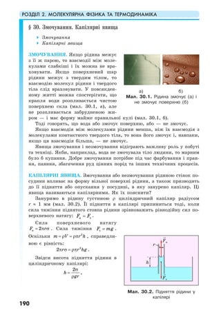 РОЗДІЛ 2. МОЛЕКУЛЯРНА ФІЗИКА ТА ТЕРМОДИНАМІКА
190
§ 30. Змочування. Капілярні явища
Змочування
Капілярні явища
ЗМОЧУВАННЯ. Якщо рідина межує
з її ж парою, то взаємодії між моле-
кулами слабкіші і їх можна не вра-
ховувати. Якщо поверхневий шар
рідини межує з твердим тілом, то
взаємодію молекул рідини і твердого
тіла слід враховувати. У повсякден-
ному житті можна спостерігати, що
крапля води розпливається чистою
поверхнею скла (мал. 30.1, а), але
не розпливається забрудненою жи-
ром — і має форму майже правильної кулі (мал. 30.1, б).
Тоді говорять, що вода або змочує поверхню, або — не змочує.
Якщо взаємодія між молекулами рідини менша, ніж їх взаємодія з
молекулами контактного твердого тіла, то вона його змочує і, навпаки,
якщо ця взаємодія більша, — не змочує.
Явища змочування і незмочування відіграють важливу роль у побуті
та техніці. Якби, наприклад, вода не змочувала тіло людини, то марним
було б купання. Добре змочування потрібне під час фарбування і пран-
ня, паяння, збагачення руд цінних порід та інших технічних процесів.
КАПІЛЯРНІ ЯВИЩА. Змочування або незмочування рідиною стінок по-
судини впливає на форму вільної поверхні рідини, а також призводить
до її підняття або опускання у посудині, в яку занурено капіляр. Ці
явища називаються капілярними. Як їх пояснити?
Зануримо в рідину густиною ρ циліндричний капіляр радіусом
r ≈ 1 мм (мал. 30.2). Її підняття в капілярі припиниться тоді, коли
сила тяжіння піднятого стовпа рідини зрівноважить рівнодійну сил по-
верхневого натягу: н тF F= .
Сила поверхневого натягу
н 2F r= π σ . Сила тяжіння тF mg= .
Оскільки 2
m V r h= ρ = ρπ , справедли-
вою є рівність:
2
2 r r hgπ σ = ρπ .
Звідси висота підняття рідини в
циліндричному капілярі:
2
h
gr
σ
=
ρ
,
а) б)
Мал. 30.1. Рідина змочує (а) і
не змочує поверхню (б)
Мал. 30.2. Підняття рідини у
капілярі
Fн
Fт
h
r
 