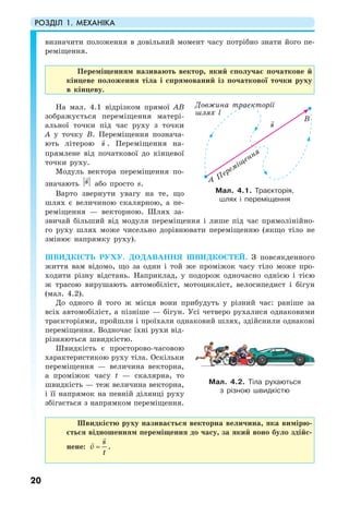 РОЗДІЛ 1. МЕХАНІКА
20
визначити положення в довільний момент часу потрібно знати його пе-
реміщення.
Переміщенням називають вектор, який сполучає початкове й
кінцеве положення тіла і спрямований із початкової точки руху
в кінцеву.
На мал. 4.1 відрізком прямої АВ
зображується переміщення матері-
альної точки під час руху з точки
А у точку В. Переміщення познача-
ють літерою s . Переміщення на-
прямлене від початкової до кінцевої
точки руху.
Модуль вектора переміщення по-
значають s або просто s.
Варто звернути увагу на те, що
шлях є величиною скалярною, а пе-
реміщення — векторною. Шлях за-
звичай більший від модуля переміщення і лише під час прямолінійно-
го руху шлях може чисельно дорівнювати переміщенню (якщо тіло не
змінює напрямку руху).
ШВИДКІСТЬ РУХУ. ДОДАВАННЯ ШВИДКОСТЕЙ. З повсякденного
життя вам відомо, що за один і той же проміжок часу тіло може про-
ходити різну відстань. Наприклад, у подорож одночасно однією і тією
ж трасою вирушають автомобіліст, мотоцикліст, велосипедист і бігун
(мал. 4.2).
До одного й того ж місця вони прибудуть у різний час: раніше за
всіх автомобіліст, а пізніше — бігун. Усі четверо рухалися однаковими
траєкторіями, пройшли і проїхали однаковий шлях, здійснили однакові
переміщення. Водночас їхні рухи від-
різняються швидкістю.
Швидкість є просторово-часовою
характеристикою руху тіла. Оскільки
переміщення — величина векторна,
а проміжок часу t — скалярна, то
швидкість — теж величина векторна,
і її напрямок на певній ділянці руху
збігається з напрямком переміщення.
Швидкістю руху називається векторна величина, яка вимірю-
ється відношенням переміщення до часу, за який воно було здійс-
нене:
s
v
t
= .
Мал. 4.1. Траєкторія,
шлях і переміщення
Мал. 4.2. Тіла рухаються
з різною швидкістю
s
B
A Переміщення
Довжина траекторії
шлях l
 