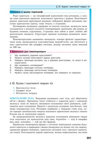 § 32. Будова і властивості твердих тіл
201
! Головне в цьому параграфі
Рідкі кристали — це специфічний агрегатний стан речовини, у яко-
му вона одночасно проявляє властивості кристала і рідини. Властивості
рідких кристалів притаманні рідинам: набувають форми посудини; від-
сутня кристалічна ґратка, тому течуть; є в’язкими.
Полімерами називають природні та штучні сполуки, молекули яких
складаються з великої кількості повторюваних однакових або різних за
будовою атомних уґруповань, з’єднаних між собою в довгі лінійні або
розгалужені ланцюги. Структурні одиниці полімерів називають моно-
мерами.
Наноматеріалами називають матеріали, основні фізичні характерис-
тики яких визначаються властивостями нанооб’єктів, що містяться в
них; кристалічні або аморфні системи, розмір частинок яких менший
за 100 нм.
? Запитання для самоперевірки
1. Що називають рідкими кристалами?
2. Назвіть основні властивості рідких кристалів.
3. Наведіть приклади речовин, що є рідкими кристалами, та галузі їх ви-
користання.
4. Що називають полімерами?
5. Наведіть приклади штучних полімерів.
6. Наведіть приклади синтетичних полімерів.
7. Назвіть галузі застосування полімерів, їхні переваги та недоліки.
§ 32. Будова і властивості твердих тіл
Кристалічні тіла
Аморфні тіла
Механічна напруга
КРИСТАЛІЧНІ ТІЛА. Твердими називають такі тіла, які зберігають
об’єм і форму. Причиною такої стійкості є характер руху і взаємодії
молекул: вони не можуть змінювати положення своєї рівноваги, здій-
снюючи малі коливання. Енергія і амплітуда коливань тим більші, чим
вища температура тіла. Речовина перебуває у твердому стані тоді, ко-
ли середня потенціальна енергія взаємного притягання молекул значно
більша від їх кінетичної енергії.
За впорядкованістю молекул відносно положення рівноваги тверді
тіла поділяють на кристалічні (від грец. krystallos — лід) й аморфні
(від грец. amorphos — той що без форми).
Правильна геометрична форма є істотною зовнішньою ознакою будь-
якого кристала в природних умовах (візерунки на вікнах під час морозу,
правильні форми сніжинок, кристалів кухонної солі, гірського кришта-
лю тощо). Розглядаючи окремі кристали, можна переконатися, що вони
 