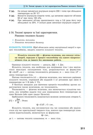 § 34. Теплові процеси та їхні характеристики.Рівняння теплового балансу
211
2 (д). На скільки змінюється внутрішня енергія 200 г гелію при збільшенні
температури на 20 °C?
3 (д). Визначте внутрішню енергію гелію, що заповнює аеростат об’ємом
60 м3
при тиску 100 кПа.
4 (в). При зменшенні об’єму одноатомного газу в 3,6 раза його тиск
збільшився на 20%. У скільки разів змінилася внутрішня енергія?
§ 34. Теплові процеси та їхні характеристики.
Рівняння теплового балансу
Кількість теплоти
Рівняння теплового балансу
КІЛЬКІСТЬ ТЕПЛОТИ. Щоб обчислити зміну внутрішньої енергії в про-
цесі теплообміну, вводять поняття кількості теплоти.
Кількість теплоти (Q) — фізична величина, яка показує скіль-
ки енергії, передано в процесі теплообміну від одного макроско-
пічного тіла до іншого без виконання роботи.
Одиниця кількості теплоти — джоуль, [Q] = 1 Дж.
Кількість теплоти, яка необхідна для нагрівання тіла і яка виділя-
ється внаслідок охолодження тіла, розраховується за формулою:
Q cm T= ∆ , де с — питома теплоємність речовини; m — маса тіла; ∆T —
зміна температури тіла.
Питома теплоємність (с) — фізична величина, яка чисельно дорівнює
кількості теплоти, отриманій або відданій 1 кг речовини при зміні її
температури на 1 К (або 1 °С).
У багатьох випадках для вивчення процесів теплообміну зручно ко-
ристуватися такою величиною, як теплоємність.
Теплоємність — фізична величина, яка визначається кількістю теп-
лоти, яку потрібно надати тілу для підвищення його температури на
один Кельвін (або один градус Цельсія).
Здебільшого теплоємність позначається великою латинською літерою C,
[С] = 1
Дж
К
. Отже:
Q C T= ∆ ; C cm= .
Кількість теплоти, яка поглинається під час плавлення або виділя-
ється під час кристалізації твердого тіла, взятого при температурі плав-
лення (кристалізації), визначається за формулою:
Q m= λ ,
де λ — питома теплота плавлення; m — маса тіла.
 