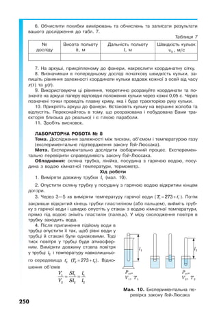 250
6. Обчислити похибки вимірювань та обчислень та записати результати
вашого дослідження до табл. 7.
Таблиця 7
№
досліду
Висота польоту
h, м
Дальність польоту
l, м
Швидкість кульок
υ0 , м/с
7. На аркуші, прикріпленому до фанери, накреслити координатну сітку.
8. Визначивши в попередньому досліді початкову швидкість кульки, за-
пишіть рівняння залежності координати кульки вздовж кожної з осей від часу
х(t) та y(t).
9. Використовуючи ці рівняння, теоретично розрахуйте координати та по-
значте на аркуші паперу відповідні положення кульки через кожні 0,05 с. Через
позначені точки проведіть плавну криву, яка і буде траєкторією руху кульки.
10. Прикріпіть аркуш до фанери. Встановіть кульну на вершині жолоба та
відпустіть. Переконайтесь в тому, що розрахована і побудована Вами тра-
єкторія близька до реальної і є гілкою параболи.
11. Зробіть висновок.
ЛАБОРАТОРНА РОБОТА № 8
Тема. Дослідження залежності між тиском, об’ємом і температурою газу
(експериментальне підтвердження закону Гей-Люссака).
Мета. Експериментально дослідити ізобаричний процес. Експеремен-
тально перевірити справедливість закону Гей-Люссака.
Обладнання: скляна трубка, лінійка, посудина з гарячою водою, посу-
дина з водою кімнатної температури, термометр.
Хід роботи
1. Виміряти довжину трубки l1 (мал. 10).
2. Опустити скляну трубку у посудину з гарячою водою відкритим кінцем
догори.
3. Через 3—5 хв виміряти температуру гарячої води (T t= +1 1273 ). Потім
закривши відкритий кінець трубки пластиліном (або пальцем), вийміть труб-
ку з гарячої води і швидко опустіть у стакан з водою кімнатної температури,
прямо під водою зніміть пластилін (палець). У міру охолодження повітря в
трубку заходить вода.
4. Після припинення підйому води в
трубці опустити її так, щоб рівні води у
трубці й стакані були однаковими. Тоді
тиск повітря у трубці буде атмосфер-
ним. Виміряти довжину стовпа повітря
у трубці l2 і температуру навколишньо-
го середовища t2 T t= +2 2( 273 ). Відно-
шення об’ємів
1 1 1
2 2 2
V Sl l
V Sl l
= =
Мал. 10. Експериментальна пе-
ревірка закону Гей-Люсака
l2l1
Pат,
V1, T1
Pат,
V2, T2
 