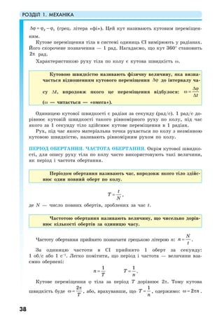 РОЗДІЛ 1. МЕХАНІКА
38
2 1∆ϕ = ϕ − ϕ (грец. літера «фі»). Цей кут називають кутовим переміщен-
ням.
Кутове переміщення тіла в системі одиниць СI вимірюють у радіанах.
Його скорочене позначення — 1 рад. Нагадаємо, що кут 360° становить
2π рад.
Характеристикою руху тіла по колу є кутова швидкість ω.
Кутовою швидкістю називають фізичну величину, яка визна-
чається відношенням кутового переміщення ∆ϕ до інтервалу ча-
су ∆t, впродовж якого це переміщення відбулося:
t
∆ϕ
ω =
∆
(ω — читається — «омега»).
Одиницею кутової швидкості є радіан за секунду (рад/с). 1 рад/с до-
рівнює кутовій швидкості такого рівномірного руху по колу, під час
якого за 1 секунду тіло здійснює кутове переміщення в 1 радіан.
Рух, під час якого матеріальна точка рухається по колу з незмінною
кутовою швидкістю, називають рівномірним рухом по колу.
ПЕРІОД ОБЕРТАННЯ. ЧАСТОТА ОБЕРТАННЯ. Окрім кутової швидко-
сті, для опису руху тіла по колу часто використовують такі величини,
як період і частота обертання.
Періодом обертання називають час, впродовж якого тіло здійс-
нює один повний оберт по колу.
t
T
N
= ,
де N — число повних обертів, зроблених за час t.
Частотою обертання називають величину, що чисельно дорів-
нює кількості обертів за одиницю часу.
Частоту обертання прийнято позначати грецькою літерою n:
N
n
t
= .
За одиницю частоти в СI прийнято 1 оберт за секунду:
1 об/с або 1 с–1
. Легко помітити, що період і частота — величини вза-
ємно обернені:
1
n
T
=
1
T
n
= .
Кутове переміщення ϕ тіла за період Т дорівнює 2π. Тому кутова
швидкість буде
2
T
π
ω = , або, врахувавши, що
1
T
n
= , одержимо: 2 nω = π .
 