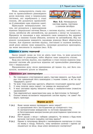 § 9. Перший закон Ньютона
55
Отже, еквівалентність станів спо-
кою та прямолінійного рівномірного
рухів можлива лише в інерціальних
системах, які перебувають у стані
спокою, або рухаються прямоліній-
но й рівномірно одна відносно одної.
Прикладом неінерціальних сис-
тем, які рухаються з прискоренням
відносно інерціальної системи Земля, є системи відліку, пов’язані з по-
тягом, автобусом або автомобілем, що рушають з місця чи гальмують.
Предмети та пасажири в них змінюють свою швидкість без видимої
взаємодії з іншими тілами (Землею, потягом чи автомобілем). Під час
різкого гальмування швидкість пасажира відносно Землі зберігається
сталою. Але відносно системи відліку, пов’язаної із салоном автобуса,
який різко змінює свою швидкість, пасажири рухаються прискорено,
що може викликати їх падіння (мал. 9.3).
! Головне в цьому параграфі
Закон інерції: якщо на тіло не діють інші тіла, то воно рухається
прямолінійно та рівномірно, тобто зберігає свою швидкість сталою.
Будь-яка система відліку, яка перебуває в стані спокою відносно інер-
ціальної системи або рухається відносно неї прямолінійно рівномірно,
теж є інерціальною
Продовження руху після припинення дії інших тіл, які його спо-
нукали, називають рухом за інерцією.
? Запитання для самоперевірки
1. Які повсякденні спостереження дають підстави вважати, що будь-який
рух тіла зумовлений його взаємодією з іншими тілами, а які не під-
тверджують цього?
2. Чи всім тілам властива здатність зберігати початковий характер руху?
3. У чому полягає закон інерції і чи завжди він виконується?
4. У яких системах відліку механічні явища є еквівалентними (повністю
однаковими)?
5. Чим відрізняються характеристики руху за Арістотелем та Галілеєм?
6. Скільки можна встановити інерціальних систем відліку і як саме? На-
ведіть приклади.
Вправа до § 9
1 (п.) Яким чином можна підтвердити закон інерції?
а) одноразовим його застосуванням до конкретного тіла;
б) математичними виведенням та логічним міркуванням;
в) багаторазовим використанням для розв’язування практичних за-
дач механіки.
2 (п.) Потяг рушає з місця і набирає швидкість. Чи можна з будь-яким
вагоном пов’язати інерційну систему відліку?
3 (с.) Одним із популярних фокусів є висмикування скатертини зі столу,
на якому є посуд. Поясніть, чому наповнені склянки і тарілки за-
лишаються на місці, якщо різко висмикнути скатертину?
Мал. 9.3. Неінерціальна
система відліку, пов’язана
з салоном автобуса
 
