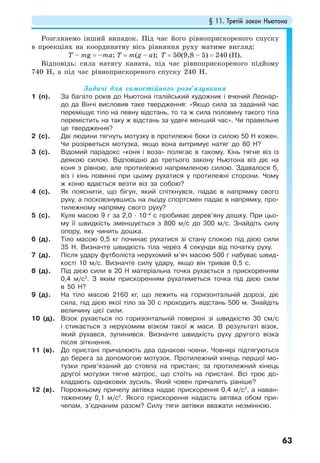 § 11. Третій закон Ньютона
63
Розглянемо інший випадок. Під час його рівноприскореного спуску
в проекціях на координатну вісь рівняння руху матиме вигляд:
T – mg = –ma; T = m(g – a); Т = 50(9,8 – 5) = 240 (Н).
Відповідь: сила натягу каната, під час рівноприскореного підйому
740 Н, а під час рівноприскореного спуску 240 Н.
Задачі для самостійного розв’язування
1 (п). За багато років до Ньютона італійський художник і вчений Леонар-
до да Вінчі висловив таке твердження: «Якщо сила за заданий час
переміщує тіло на певну відстань, то та ж сила половину такого тіла
перемістить на таку ж відстань за удвічі менший час». Чи правильне
це твердження?
2 (с). Дві людини тягнуть мотузку в протилежні боки із силою 50 Н кожен.
Чи розірветься мотузка, якщо вона витримує натяг до 80 Н?
3 (с). Відомий парадокс «коня і воза» полягає в такому. Кінь тягне віз із
деякою силою. Відповідно до третього закону Ньютона віз діє на
коня з рівною, але протилежно напрямленою силою. Здавалося б,
віз і кінь повинні при цьому рухатися у протилежні сторони. Чому
ж коню вдається везти віз за собою?
4 (с). Як пояснити, що бігун, який спіткнувся, падає в напрямку свого
руху, а посковзнувшись на льоду спортсмен падає в напрямку, про-
тилежному напряму свого руху?
5 (с). Куля масою 9 г за 2,0 · 10–4
с пробиває дерев’яну дошку. При цьо-
му її швидкість зменшується з 800 м/с до 300 м/с. Знайдіть силу
опору, яку чинить дошка.
6 (д). Тіло масою 0,5 кг починає рухатися зі стану спокою під дією сили
35 Н. Визначте швидкість тіла через 4 секунди від початку руху.
7 (д). Після удару футболіста нерухомий м’яч масою 500 г набуває швид-
кості 10 м/с. Визначте силу удару, якщо він тривав 0,5 с.
8 (д). Під дією сили в 20 Н матеріальна точка рухається з прискоренням
0,4 м/с2
. З яким прискоренням рухатиметься точка під дією сили
в 50 Н?
9 (д). На тіло масою 2160 кг, що лежить на горизонтальній дорозі, діє
сила, під дією якої тіло за 30 с проходить відстань 500 м. Знайдіть
величину цієї сили.
10 (д). Візок рухається по горизонтальній поверхні зі швидкістю 30 см/с
і стикається з нерухомим візком такої ж маси. В результаті візок,
який рухався, зупинився. Визначте швидкість руху другого візка
після зіткнення.
11 (в). До пристані причалюють два однакові човни. Човнярі підтягуються
до берега за допомогою мотузок. Протилежний кінець першої мо-
тузки прив’язаний до стовпа на пристані; за протилежний кінець
другої мотузки тягне матрос, що стоїть на пристані. Всі троє до-
кладають однакових зусиль. Який човен причалить раніше?
12 (в). Порожньому причепу автівка надає прискорення 0,4 м/с2
, а наван-
таженому 0,1 м/с2
. Якого прискорення надасть автівка обом при-
чепам, з’єднаним разом? Силу тяги автівки вважати незмінною.
 