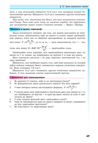 § 12. Закон всесвітнього тяжіння
69
муть, а при початковій швидкості 11,2 км/с тіло назавжди покине на-
вколоземний простір. Швидкість 11,2 км/с називають другою космічною
швидкістю.
При цьому тіло, відлетівши від Землі, все-таки залишається супутни-
ком Сонця. Така само доля чекає на космічні кораблі, які вирушають
для дослідження інших планет Сонячної системи — Марса і Венери.
! Головне в цьому параграфі
Закон всесвітнього тяжіння: два тіла, які можна розглядати як мате-
ріальні точки, притягуються одне до одного із силою, прямо пропорцій-
ною добутку їхніх мас та обернено пропорційною до квадрата відстані
між ними: 1 2
2
m m
F G
r
⋅
= , де m1 та m2 — маси взаємодіючих тіл; r — від-
стань між ними; G − ⋅
= ⋅
2
11
2
6,67 10
Н м
кг
— гравітаційна стала.
Гравітаційна стала дорівнює силі гравітаційного притягання двох тіл
масою по 1 кг кожне, що перебувають на відстані 1 м одне від одного.
Маса одночасно виступає і як міра інертних властивостей тіл, і як
міра гравітації.
Швидкість, яку необхідно надати тілу, щоб воно рухалося по коловій
орбіті поблизу поверхні Землі, називається першою космічною швидкіс-
тю. Вона становить 7,9 км/с.
Швидкість 11,2 км/с називають другою космічною швидкістю; на-
бувши, її тіло назавжди покине навколоземний простір.
? Запитання для самоперевірки
1. Як рухалися б планети, якби їх не притягувало Сонце?
2. Як формулюється закон всесвітнього тяжіння? Хто його відкрив?
3. У яких випадках можна застосовувати формулу: 1 2
2
m m
F G
r
⋅
= ?
4. У скільки разів сила гравітаційного притягання двох куль масою по 1 кг,
що перебувають на відстані 1 м одна від одної, менша за сили їх при-
тягання до Землі?
5. У чому полягає фізичний зміст гравітаційної сталої?
6. Чому не наближаються один до одного предмети в кімнаті, незважаючи
на їхнє гравітаційне притягання?
7. Які властивості тіл характеризує маса?
 