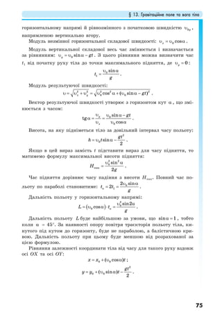 § 13. Гравітаційне поле та вага тіла
75
горизонтальному напрямі й рівнозмінного з початковою швидкістю 0yυ ,
напрямленою вертикально вгору.
Модуль незмінної горизонтальної складової швидкості: 0 cosxυ = υ α .
Модуль вертикальної складової весь час змінюється і визначається
за рівнянням: 0 siny gtυ = υ α − . З цього рівняння можна визначити час
t1 від початку руху тіла до точки максимального підняття, де 0yυ = :
0
1
sin
t
g
υ α
= .
Модуль результуючої швидкості:
2 2 2 2 2
0 0cos ( sin )x y gtυ = υ + υ = υ α + υ α − .
Вектор результуючої швидкості утворює з горизонтом кут α , що змі-
нюється з часом:
υ υ α −
α = =
υ υ α
0
0
sin
tg
cos
y
x
gt
.
Висота, на яку підніметься тіло за довільний інтервал часу польоту:
2
0 sin
2
gt
h t= υ α − .
Якщо в цей вираз замість t підставити вираз для часу підняття, то
матимемо формулу максимальної висоти підняття:
2 2
0
max
sin
2
H
g
υ α
= .
Час підняття дорівнює часу падіння з висоти Hmax. Повний час по-
льоту по параболі становитиме:
υ α
= = 0
п 1
2 sin
2t t
g
.
Дальність польоту у горизонтальному напрямі:
( )
υ α
= υ α ⋅ =
2
0
0 п
sin2
cosL t
g
.
Дальність польоту L буде найбільшою за умови, що sin 1α = , тобто
коли α = 45°. За наявності опору повітря траєкторія польоту тіла, ки-
нутого під кутом до горизонту, буде не параболою, а балістичною кри-
вою. Дальність польоту при цьому буде меншою від розрахованої за
цією формулою.
Рівняння залежності координати тіла від часу для такого руху вздовж
осі OX та осі OY:
= + υ α0 0( cos )x x t ;
2
0 0( sin )
2
gt
y y t= + υ α − .
 