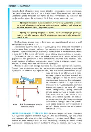 РОЗДІЛ 1. МЕХАНІКА
96
тикалі. Далі обираємо нову точку підвісу і проводимо нову вертикаль.
Центр тяжіння має лежати і на цій вертикалі. Повторимо цю дію втретє.
Оскільки центр тяжіння має бути на всіх вертикалях, це означає, що
треба знайти точку їх перетину. Це і буде центр тяжіння тіла.
Центром тяжіння тіла називають точку всередині тіла (або по-
за ним), відносно якої сума моментів сил тяжіння, які діють на
окремі частини тіла, дорівнює нулю.
Центр мас (центр інерції) — точка, що характеризує розподіл
мас у тілі або системі тіл, її положення залежить від розподілу
маси в них.
Особливістю центра мас є його рух, як матеріальної точки в якій
зосереджена вся маса тіла.
Положення центра мас тіла в однорідному полі тяжіння збігається з
положенням його центра тяжіння. Наприклад, центр тяжіння кулі, диска,
стержня, прямокутного паралелепіпеда знаходиться в геометричному цент-
рі цих фігур. Він може міститися і поза тілом, як, приміром, у кільця.
Положення центру тяжіння може змінюватися, якщо змінюється
форма тіла або речовина, з якої виготовлена окрема його частина. Так,
якщо людина піднімає, наприклад, праву руку в горизонтальне поло-
ження, її центр тяжіння зміщується праворуч.
Знання положення центру тяжіння має велике практичне значення.
Розрахунок положення центра тяжіння проектованої машини зазвичай
проводять за схемою або кресленням, але він часто виявляється не до-
сить точним і не збігається з поло-
женням центра тяжіння готової ма-
шини. Зрозуміло, що за таких умов
порушується безпека функціонуван-
ня складних виробів. На практиці за-
стосовують метод зважування готової
машини одночасно на двох або трьох
вагах. Наприклад, центр тяжіння
літака визначається в такий спосіб:
його ставлять на двоє терезів, від-
стань між якими відома і за показа-
ми яких, знаючи відстань, знаходять
положення центру тяжіння літака.
Цей метод широко застосовується в
авіації, його називають центруван-
ням (мал. 15.4).
ВИДИ РІВНОВАГИ. СТІЙКІСТЬ ТІЛ. Ви вже з’ясували умови рівноваги
тіл відносно обраної системи відліку. Але виявляється, що цих умов
недостатньо, аби тіла постійно перебували у такому стані. Якщо поди-
витися на тіла навколо нас: стілець, телевізор, картину на стіні, лампу
під стелею і настільну лампу, хлібину і яйце, що лежать на столі, тощо,
Мал. 15.4. Визначення центра
тяжіння літака
 