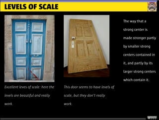 LEVELS OF SCALE
The way that a
strong center is
made stronger partly
by smaller strong
centers contained in
it, and partly by its
larger strong centers
which contain it.
Excellent leves of scale: here the
levels are beautiful and really
work.
This door seems to have levels of
scale, but they don’t really
work.
 