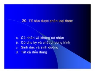 20.20. Teá baøo ñöôïc phaân loaïi theo:Teá baøo ñöôïc phaân loaïi theo:
a. Coù nhaân vaø khoâng coù nhaâna. Coù nhaân vaø khoâng coù nhaân
b. Coù chu kyø vaø cheát chöông trình
c. Sinh duïc vaø sinh döôõng
d. Taát caû ñeàu ñuùng
 