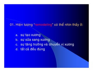 01. Hieän töôïng “01. Hieän töôïng “remodelingremodeling” coù theå nhìn thaáy ôû:” coù theå nhìn thaáy ôû:
a. söï taïo xöônga. söï taïo xöông
b. söï söûa sang xöông
c. söï taêng tröôûng vaø chuyeån vò xöông
d. taát caû ñeàu ñuùng
 
